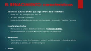 EL RENACIMIENTO: características
• Movimiento cultural y artístico que surge a finales de la Edad Media
• Finales del s. XIV hasta principios del s. XVI
• Se inspira e imita el arte clásico
• Busca destacar la belleza del hombre y la naturaleza  proporción / equilibrio / armonía
• Importancia del artista
• El arte pierde su función didáctica/moralizante  INTENCIÓN ESTÉTICA
• Reconocimiento de los artistas  Paso del “artesano” al “intelectual”
• Mecenazgo
• Reyes, poderes civiles, ricos burgueses y nobles  temática clásica y mitológica, retratos
• Iglesia (Papas, obispos…)  temática religiosa
• Etapas:
 