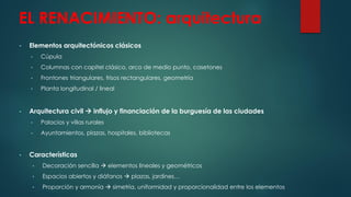 EL RENACIMIENTO: arquitectura
• Elementos arquitectónicos clásicos
• Cúpula
• Columnas con capitel clásico, arco de medio punto, casetones
• Frontones triangulares, frisos rectangulares, geometría
• Planta longitudinal / lineal
• Arquitectura civil  influjo y financiación de la burguesía de las ciudades
• Palacios y villas rurales
• Ayuntamientos, plazas, hospitales, bibliotecas
• Características
• Decoración sencilla  elementos lineales y geométricos
• Espacios abiertos y diáfanos  plazas, jardines…
• Proporción y armonía  simetría, uniformidad y proporcionalidad entre los elementos
 