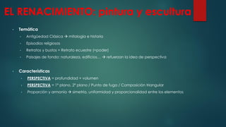 EL RENACIMIENTO: pintura y escultura
• Temática
• Antigüedad Clásica  mitología e historia
• Episodios religiosos
• Retratos y bustos + Retrato ecuestre (=poder)
• Paisajes de fondo: naturaleza, edificios…  refuerzan la idea de perspectiva
• Características
• PERSPECTIVA = profundidad + volumen
• PERSPECTIVA = 1º plano, 2º plano / Punto de fuga / Composición triangular
• Proporción y armonía  simetría, uniformidad y proporcionalidad entre los elementos
 