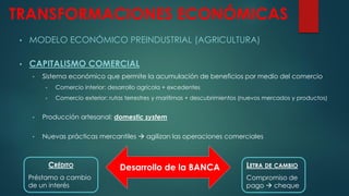 TRANSFORMACIONES ECONÓMICAS
• MODELO ECONÓMICO PREINDUSTRIAL (AGRICULTURA)
• CAPITALISMO COMERCIAL
• Sistema económico que permite la acumulación de beneficios por medio del comercio
• Comercio interior: desarrollo agrícola + excedentes
• Comercio exterior: rutas terrestres y marítimas + descubrimientos (nuevos mercados y productos)
• Producción artesanal: domestic system
• Nuevas prácticas mercantiles  agilizan las operaciones comerciales
LETRA DE CAMBIO
Compromiso de
pago  cheque
CRÉDITO
Préstamo a cambio
de un interés
Desarrollo de la BANCA
 