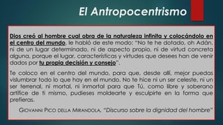 El Antropocentrismo
Dios creó al hombre cual obra de la naturaleza infinita y colocándolo en
el centro del mundo, le habló de este modo: “No te he dotado, oh Adán,
ni de un lugar determinado, ni de aspecto propio, ni de virtud concreta
alguna, porque el lugar, características y virtudes que desees han de venir
dados por tu propia decisión y consejo”.
Te coloco en el centro del mundo, para que, desde allí, mejor puedas
vislumbrar todo lo que hay en el mundo. No te hice ni un ser celeste, ni un
ser terrenal, ni mortal, ni inmortal para que Tú, como libre y soberano
artífice de ti mismo, pudieses moldearte y esculpirte en la forma que
prefieras.
GIOVANNI PICO DELLA MIRANDOLA, “Discurso sobre la dignidad del hombre”
 