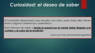 Curiosidad: el deseo de saber
El humanista relacionará unos estudios con otros, pues todos ellos tienen
entre sí alguna coherencia y parentesco.
Será afanoso de saber y jamás le pasará por la mente haber llegado a la
cumbre y al cabo de la erudición.
JUAN LUIS VIVES (Humanista español)
 