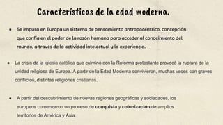 Características de la edad moderna.
● Se impuso en Europa un sistema de pensamiento antropocéntrico, concepción
que confía en el poder de la razón humana para acceder al conocimiento del
mundo, a través de la actividad intelectual y la experiencia.
● A partir del descubrimiento de nuevas regiones geográficas y sociedades, los
europeos comenzaron un proceso de conquista y colonización de amplios
territorios de América y Asia.
● La crisis de la iglesia católica que culminó con la Reforma protestante provocó la ruptura de la
unidad religiosa de Europa. A partir de la Edad Moderna convivieron, muchas veces con graves
conflictos, distintas religiones cristianas.
 