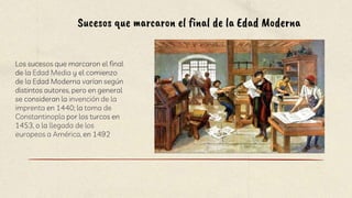 Los sucesos que marcaron el final
de la Edad Media y el comienzo
de la Edad Moderna varían según
distintos autores, pero en general
se consideran la invención de la
imprenta en 1440; la toma de
Constantinopla por los turcos en
1453, o la llegada de los
europeos a América, en 1492
Sucesos que marcaron el final de la Edad Moderna
 