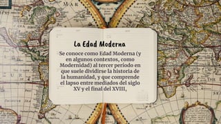 Se conoce como Edad Moderna (y
en algunos contextos, como
Modernidad) al tercer período en
que suele dividirse la historia de
la humanidad, y que comprende
el lapso entre mediados del siglo
XV y el final del XVIII,
La Edad Moderna
 