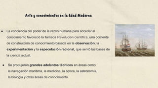 ● La conciencia del poder de la razón humana para acceder al
conocimiento favoreció la llamada Revolución científica, una corriente
de construcción de conocimiento basada en la observación, la
experimentación y la especulación racional, que sentó las bases de
la ciencia actual.
● Se produjeron grandes adelantos técnicos en áreas como
la navegación marítima, la medicina, la óptica, la astronomía,
la biología y otras áreas de conocimiento.
Arte y conocimientos en la Edad Moderna
 