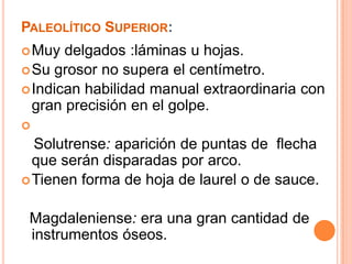 PaleolíticoSuperior:Muy delgados :láminas u hojas.Su grosor no supera el centímetro.Indican habilidad manual extraordinaria con gran precisión en el golpe.    Solutrense: aparición de puntas de  flecha que serán disparadas por arco.Tienen forma de hoja de laurel o de sauce. Magdaleniense:era una gran cantidad de instrumentos óseos.