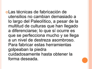 Las técnicas de fabricación de utensilios no cambian demasiado a lo largo del Paleolítico, a pesar de la multitud de culturas que han llegado a diferenciarse; lo que sí ocurre es que se perfecciona mucho y se llega a un nivel de destreza asombroso. Para fabricar estas herramientas golpeaban la piedra cuidadosamente hasta obtener la forma deseada.