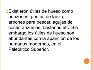 Existieronútilesdehueso como punzones, puntas de lanza, arpones para pescar, agujas de coser, anzuelos, bastones etc. Sin embargo los útiles de hueso son abundantes con la aparición de los humanos modernos, en el Paleolítico Superior. 