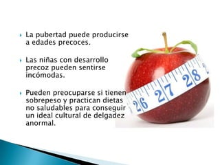    La pubertad puede producirse
    a edades precoces.

   Las niñas con desarrollo
    precoz pueden sentirse
    incómodas.

   Pueden preocuparse si tienen
    sobrepeso y practican dietas
    no saludables para conseguir
    un ideal cultural de delgadez
    anormal.
 