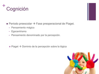 +
    Cognición

       Periodo preescolar  Fase preoperacional de Piaget.
           Pensamiento mágico
           Egocentrismo
           Pensamiento denominado por la percepción.



           Piaget  Dominio de la percepción sobre la lógica
 