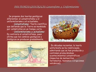 Se propone dos teorías geológicas diferentes: el catastrofismo y el uniformitarismo o el actualismo. -  Catastrofismo :  Teoría científica que defiende que la Tierra es modelada por catástrofes en un tiempo corto. -  Uniformitarismo o actualismo :  Es contraria al catastrofismo, pues afirma que los cambios geológicos y biológicos se producen gradualmente . DOS TEORÍAS GEOLÓGICAS: Catastrofismo  y  Uniformitarismo En décadas recientes, la teoría uniformista se ha relativizado, admitiendo que se han producido y continúan produciéndose acontecimientos catastróficos (impactos de meteoritos, terremotos, tsunamis o erupciones volcánicas). 