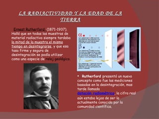 Ernest Rutherford  (1871-1937). Halló que en todas las muestras de material radiactivo siempre tardaba  la mitad de la muestra el mismo tiempo en desintegrarse , y que esa tasa firme y segura de desintegración se podía utilizar como una especie de  reloj geológico. Rutherford  presentó un nuevo concepto como fue las mediciones basadas en la desintegración, mas tarde llamada  datación radiométrica , la cifra real aún estaba lejos de ser la actualmente conocida por la comunidad científica. LA RADIACTIVIDAD Y LA EDAD DE LA TIERRA 
