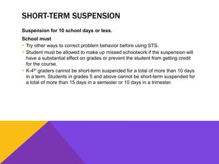 SHORT-TERM SUSPENSION
Suspension for 10 school days or less.
School must
 Try other ways to correct problem behavior before using STS.
 Student must be allowed to make up missed schoolwork if the suspension will
have a substantial effect on grades or prevent the student from getting credit
for the course.
 K-4th graders cannot be short-term suspended for a total of more than 10 days
in a term. Students in grades 5 and above cannot be short-term suspended for
a total of more than 15 days in a semester or 10 days in a trimester.
 
