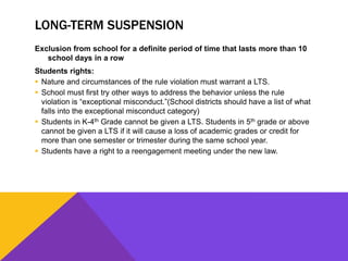 LONG-TERM SUSPENSION
Exclusion from school for a definite period of time that lasts more than 10
school days in a row
Students rights:
 Nature and circumstances of the rule violation must warrant a LTS.
 School must first try other ways to address the behavior unless the rule
violation is “exceptional misconduct.”(School districts should have a list of what
falls into the exceptional misconduct category)
 Students in K-4th Grade cannot be given a LTS. Students in 5th grade or above
cannot be given a LTS if it will cause a loss of academic grades or credit for
more than one semester or trimester during the same school year.
 Students have a right to a reengagement meeting under the new law.
 