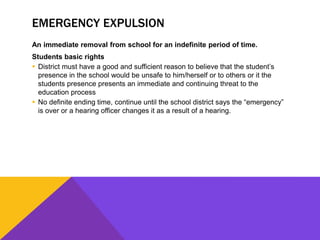 EMERGENCY EXPULSION
An immediate removal from school for an indefinite period of time.
Students basic rights
 District must have a good and sufficient reason to believe that the student’s
presence in the school would be unsafe to him/herself or to others or it the
students presence presents an immediate and continuing threat to the
education process
 No definite ending time, continue until the school district says the “emergency”
is over or a hearing officer changes it as a result of a hearing.
 