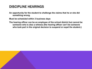 DISCIPLINE HEARINGS
An opportunity for the student to challenge the claims that he or she did
something wrong.
Must be scheduled within 3 business days
The hearing officer can be an employee of the school district but cannot be
someone who is also a witness (the hearing officer can’t be someone
who took part in the original decision to suspend or expel the student.)
 