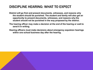 DISCIPLINE HEARING: WHAT TO EXPECT
District will go first and present documents, witnesses, and reasons why
the student should be punished. The student and family will also get an
opportunity to present documents, witnesses, and reasons why the
student should not be punished in the way proposed by the district.
The hearing officer may make a decision at the end of the hearing or wait to
send it in writing.
Hearing officers must make decisions about emergency expulsion hearings
within one school business day after the hearing.
 