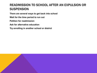 READMISSION TO SCHOOL AFTER AN EXPULSION OR
SUSPENSION
There are several ways to get back into school
Wait for the time period to run out
Petition for readmission
Ask for alternative education
Try enrolling in another school or district
 