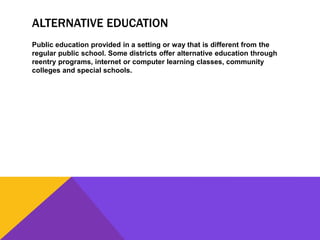 ALTERNATIVE EDUCATION
Public education provided in a setting or way that is different from the
regular public school. Some districts offer alternative education through
reentry programs, internet or computer learning classes, community
colleges and special schools.
 