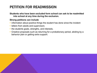 PETITION FOR READMISSION
Students who have been excluded form school can ask to be readmitted
into school at any time during the exclusion.
Strong petitions can include
 information about positive things the student has done since the incident
 letters from adults and supervisors
 the students goals, strengths, and interests.
 Creative proposals such as returning for a probationary period, abiding by a
behavior plan or getting extra support.
 