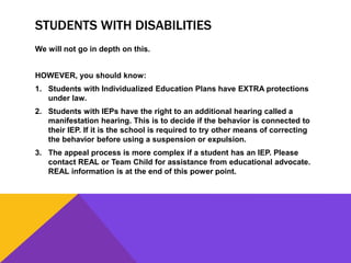 STUDENTS WITH DISABILITIES
We will not go in depth on this.
HOWEVER, you should know:
1. Students with Individualized Education Plans have EXTRA protections
under law.
2. Students with IEPs have the right to an additional hearing called a
manifestation hearing. This is to decide if the behavior is connected to
their IEP. If it is the school is required to try other means of correcting
the behavior before using a suspension or expulsion.
3. The appeal process is more complex if a student has an IEP. Please
contact REAL or Team Child for assistance from educational advocate.
REAL information is at the end of this power point.
 