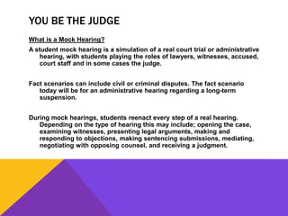 YOU BE THE JUDGE
What is a Mock Hearing?
A student mock hearing is a simulation of a real court trial or administrative
hearing, with students playing the roles of lawyers, witnesses, accused,
court staff and in some cases the judge.
Fact scenarios can include civil or criminal disputes. The fact scenario
today will be for an administrative hearing regarding a long-term
suspension.
During mock hearings, students reenact every step of a real hearing.
Depending on the type of hearing this may include; opening the case,
examining witnesses, presenting legal arguments, making and
responding to objections, making sentencing submissions, mediating,
negotiating with opposing counsel, and receiving a judgment.
 