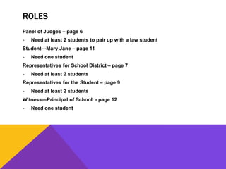 ROLES
Panel of Judges – page 6
- Need at least 2 students to pair up with a law student
Student—Mary Jane – page 11
- Need one student
Representatives for School District – page 7
- Need at least 2 students
Representatives for the Student – page 9
- Need at least 2 students
Witness—Principal of School - page 12
- Need one student
 