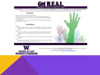 G
et R.E
.A.L.
Get R.E.A.L. is a suspension advocacy project at the University of Washington through the UW School of Law Race & Justice Project
that aims to get youth back into school and end disproportionality in school discipline in Washington State Public Schools.
If you’re looking for representation please call (585) OUR-SCHL/(585) 687-7245 and leave a voice message.
We will return your call as soon as possible.
We can also be reached at getbackintoschool@gmail.com
G
et R.E
.A.L.
REPRESENT EDUCATE ADVOCATE LEARN
Represent students in suspension appeals hearings.
Educate students, parents and community members regarding educational rights.
Advocate with communities at the state and local level for better educational practices
around discipline.
Learn together so that we can be solution oriented in ending disproportionality and
closing the opportunity gap.
OUR GOALS
Represent
- We support and represent students who are appealing a suspension or expulsion.
- We support and represent students who are seeking re-admissions to a public
school.
Educate
- We provide workshops and materials for community organizations, community
groups, schools, etc. regarding school discipline and educational advocacy for
students.
Advocate
- We work with the to develop tools to advocate for systemic change around school
discipline.
Learn
- The Race & Justice project at the University of Washington is a law school clinic
that aims to train and prepare community lawyers.
OUR SERVICES
 