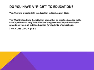 DO YOU HAVE A “RIGHT” TO EDUCATION?
Yes. There is a basic right to education in Washington State.
The Washington State Constitution states that an ample education is the
state’s paramount duty. It is the state’s highest most important duty to
provide a system of public education for students of school age.
- WA. CONST. Art. 9, §1 & 2
 