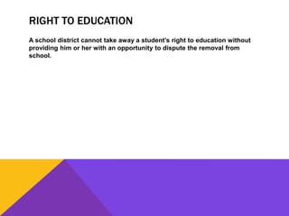 RIGHT TO EDUCATION
A school district cannot take away a student’s right to education without
providing him or her with an opportunity to dispute the removal from
school.
 