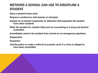 METHODS A SCHOOL CAN USE TO DISCIPLINE A
STUDENT
Send a student home early
Require a conference with teacher or principal
Impose an in-school suspension or detention that separates the student
from other students
Refer the student for outside help such as counseling or a drug and alcohol
evaluation
Immediately remove the student from school on an emergency expulsion.
Suspension
Expulsion
Call the police or make a referral to juvenile court if a crime is alleged to
have been committed
 