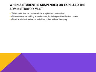 WHEN A STUDENT IS SUSPENDED OR EXPELLED THE
ADMINISTRATOR MUST:
 Tell student that he or she will be suspended or expelled
 Give reasons for kicking a student out, including which rule was broken.
 Give the student a chance to tell his or her side of the story
 