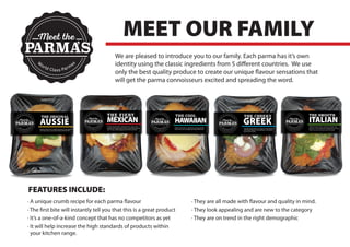 We are pleased to introduce you to our family. Each parma has it’s own
identity using the classic ingredients from 5 different countries. We use
only the best quality produce to create our unique flavour sensations that
will get the parma connoisseurs excited and spreading the word.
MEET OUR FAMILY
· A unique crumb recipe for each parma flavour
· The first bite will instantly tell you that this is a great product
· It’s a one-of-a-kind concept that has no competitors as yet
· It will help increase the high standards of products within
your kitchen range.
· They are all made with flavour and quality in mind.
· They look appealing and are new to the category
· They are on trend in the right demographic
FEATURES INCLUDE:
Meet the
PARMAS
W
orld Class Parmas
’
 
