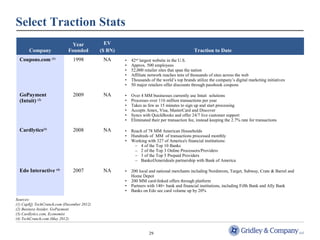 29 
Select Traction Stats 
Company 
Year 
Founded 
EV 
($ BN) Traction to Date 
Coupons.com (1) 1998 NA • 42nd largest website in the U.S. 
• Approx. 500 employees 
• 52,000 retailer sites that span the nation 
• Affiliate network reaches tens of thousands of sites across the web 
• Thousands of the world’s top brands utilize the company’s digital marketing initiatives 
• 50 major retailers offer discounts through passbook coupons 
GoPayment 
(Intuit) (2) 
2009 NA • Over 4 MM businesses currently use Intuit solutions 
• Processes over 116 million transactions per year 
• Takes as few as 15 minutes to sign up and start processing 
• Accepts Amex, Visa, MasterCard and Discover 
• Syncs with QuickBooks and offer 24/7 live customer support 
• Eliminated their per transaction fee, instead keeping the 2.7% rate for transactions 
Cardlytics(3) 2008 NA • Reach of 78 MM American Households 
• Hundreds of MM of transactions processed monthly 
• Working with 327 of America's financial institutions: 
– 4 of the Top 10 Banks 
– 2 of the Top 3 Online Processors/Providers 
– 3 of the Top 5 Prepaid Providers 
– BankofAmerideals partnership with Bank of America 
Edo Interactive (4) 2007 NA • 200 local and national merchants including Nordstrom, Target, Subway, Crate & Barrel and 
Home Depot 
• 200 MM card-linked offers through platform 
• Partners with 140+ bank and financial institutions, including Fifth Bank and Ally Bank 
• Banks on Edo see card volume up by 20% 
Sources: 
(1) CapIQ, TechCrunch.com (December 2012) 
(2) Business Insider, GoPayment 
(3) Cardlytics.com, Economist 
(4) TechCrunch.com (May 2012) 
 