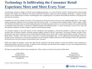 Technology Is Infiltrating the Consumer Retail 
Experience More and More Every Year 
As technology continues to change, so will the in-store shopping experience. As a result of big box retailers’ increasing need to retain existing 
customers and compete more effectively with online and discount merchants, loyalty and rewards programs should grow. Coupons will also 
continue to be an important part of retailers’ marketing plans since comparing prices of a product sold at different merchants is becoming easier 
and easier for consumers. 
Smartphone use will also continue to increase in the coming years, driving the creation of more in-store marketing applications. The coupon, 
loyalty and payment segments will also converge within the next few years. It is currently unclear whether Google, Verizon, Apple, or eBay 
will ultimately develop the most successful integrated payment and marketing system, however, it is clear that someone will succeed at building 
an integrated system and will be a real threat to traditional payment and marketing leaders. It will be interesting to see how Visa, Amex and 
other payment companies continue to adapt as regulation and technology changes. 
As consumers continue to rely more heavily on their smartphones and computers, it will become possible to collect even more types of 
consumer data. In February, Scanbuy, a barcode scanning company, released its 4Q 2011 trend report. In the report, Scanbuy was able to show 
by hour how many times consumers used its scanner during the holiday season, and was able to report that the largest scan day of the year was 
Black Friday.(1) Scanbuy is also able to track a wide array of consumer demographic data. As new applications and technology continue to 
develop over the coming years, it will also be interesting to see how big data companies find ways to take advantage of these new opportunities 
and develop more innovative products to help marketers and consumers. 
While many things are uncertain, it does seem clear that the consumer of the future will have a much more holistic in-store experience as 
marketing, payments, and loyalty converge. In addition, better technology and data should allow shoppers to receive more targeted promotions 
in-store that are tied to their payment mechanism. 
We hope you enjoyed this overview and our perspectives. Please contact us to discuss this report in further detail. 
38 
Linda Gridley 
President & CEO 
linda.gridley@gridleyco.com 
212-400-9710 
(1) Source: Scanbuy, Fourth Quarter 2011 Trend Report. 
Pratik Patel 
Managing Director 
pratik.patel@gridleyco.com 
212-400-9712 
 