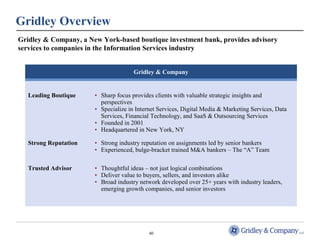Gridley Overview 
Gridley & Company, a New York-based boutique investment bank, provides advisory 
services to companies in the Information Services industry 
Gridley & Company 
Leading Boutique • Sharp focus provides clients with valuable strategic insights and 
perspectives 
• Specialize in Internet Services, Digital Media & Marketing Services, Data 
Services, Financial Technology, and SaaS & Outsourcing Services 
• Founded in 2001 
• Headquartered in New York, NY 
Strong Reputation • Strong industry reputation on assignments led by senior bankers 
• Experienced, bulge-bracket trained M&A bankers – The “A” Team 
Trusted Advisor • Thoughtful ideas – not just logical combinations 
• Deliver value to buyers, sellers, and investors alike 
• Broad industry network developed over 25+ years with industry leaders, 
emerging growth companies, and senior investors 
40 
 