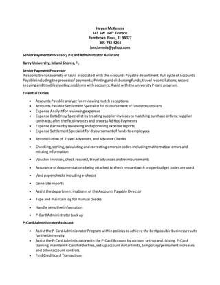 Heyen McKennis
143 SW 168th
Terrace
Pembroke Pines, FL 33027
305-733-4254
hmckennis@yahoo.com
SeniorPayment Processor/ P-CardAdministrator Assistant
Barry University,Miami Shores,FL
SeniorPayment Processor
Responsibleforavarietyof tasks associated withthe AccountsPayable department.Full cycle of Accounts
Payable includingthe processof payments;Printinganddisbursingfunds; travel reconciliations;record
keepingandtroubleshootingproblemswithaccounts;Assistwiththe universityP-cardprogram.
Essential Duties
 AccountsPayable analyst forreviewingmatchexceptions
 AccountsPayable SettlementSpecialist fordisbursementof fundstosuppliers
 Expense Analyst forreviewingexpenses
 Expense DataEntry Specialistbycreatingsupplierinvoicestomatchingpurchase orders;supplier
contracts; afterthe fact invoicesandprocessAdHoc Payments
 Expense Partnerbyreviewingandapprovingexpense reports
 Expense SettlementSpecialist fordisbursementof fundstoemployees
 Reconciliationof Travel Advances,andAdvance Checks
 Checking,sorting,calculatingandcorrectingerrorsincodes includingmathematical errorsand
missinginformation
 Voucherinvoices,checkrequest,traveladvancesandreimbursements
 Assurance of documentations beingattachedtocheckrequest withproperbudgetcodesare used
 Voidpaperchecks includinge-checks
 Generate reports
 Assistthe departmentinabsentof the AccountsPayable Director
 Type and maintainlogformanual checks
 Handle sensitive information
 P-CardAdministratorbackup
P-Card AdministratorAssistant
 Assistthe P-CardAdministratorProgramwithinpoliciestoachieve the bestpossiblebusinessresults
for the University.
 Assistthe P-CardAdministratorwiththe P-CardAccountbyaccount set-upandclosing,P-Card
training,maintainP-Cardholderfiles,set-upaccountdollarlimits,temporary/permanentincreases
and otheraccount controls.
 FindCreditcard Transactions
 