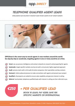 telephone qualified agent leads
Intelligence-led solution to recruit hand-picked agents in key target markets
www.OPP.Ventures, 24 Jacks Place, Shoreditch, London, E1 6NN. Telephone: 0044 (0)207 952 7653
Smart: we use process intelligence and contact networks to research and prospecting for agents
Systematic: target specific markets one-by-one with a structured, highly organised approach
Audit: process starts with a full audit of active companies, their specialities and key contacts
Outreach: initial outbound process to make connections with agents and present your project
Qualified: all prospects are vetted to ensure sales capability and genuine interest in selling
Referral: hand-picked, telephone qualified leads with interest in selling are then referred to you
OPP.Direct is the smart way to recruit agents in new markets around the world.
Go step-by-step or accelerate, targeting agents in one or many countries at a time.
€250 = per qualified lead
Book 10 leads, pay €2250, Save 10%
specific markets or International
 