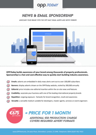 SPONSOR
ADVERTORIAL
SPONSOR
SPONSOR
News & Email Sponsorship
Associate your brand with the opp daily email alerts and news website
www.OPP.Ventures, 24 Jacks Place, Shoreditch, London, E1 6NN. Telephone: 0044 (0)207 952 7653
Emails: adverts are embedded in daily news alerts sent out to over 100,000 subscribers
Banners: display adverts shown on the OPP.Today website, visited by 300,000 annually
Editorial: price includes one editorial insertion within the on-site news and features
Credibility: associate your business with one of the leading international property brands
Repetition: ongoing exposure - fantastic for brand recognition, recall and awareness
Versatile: a versatile medium suitable for developers, master agents, services or event organisers
OPP.Today builds awareness of your brand among thousands of property professionals.
Sponsorship is a fast and cost-effective way to quickly start building industry awareness.
€675 = price for 1 month
additional €50 production charge
covers required advert formats
only
per month
 