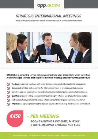 Strategic International Meetings
Face-to-face meetings with senior decision-makers in key markets worldwide
www.OPP.Ventures, 24 Jacks Place, Shoreditch, London, E1 6NN. Telephone: 0044 (0)207 952 7653
Top-Level: organised meetings with senior decision makers in the best potential sales agents
Convenient: an ideal bolt-on service for international travel or overseas event attendance
Easy: leverage our organisations contact network , international partners & market intelligence
Qualified: prospect vetting ensures meetings are a highly efficient use of your time and budget
Fast: a cost-effective solution to quickly establish a toehold with partners in any new market
Affordable: a lightweight service that delivers results with minimal up-front financial commitment
OPP.Global is a meeting service to help you maximise your productivity when travelling.
A fully-managed solution that organises business meetings around your travel schedule.
€450 = per meeting
Book 5 meetings, pay €2025, Save 10%
5 skype meetings available for €1750
 