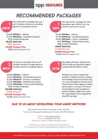 recoMmENDED packages
www.OPP.Ventures, 24 Jacks Place, Shoreditch, London, E1 6NN. Telephone: 0044 (0)207 952 7653
1
month
1
country
3
MonthS
TALK To us about developing your agent network
We would love to help you develop a sales network.
To start recruiting agents please get in touch with OPP Ventures.
Website: www.opp.ventures
Phone: +44 (0)207 952 7653
Office hours: 9.00am to 6.00pm, Monday to Friday
OPP Ventures is owned and operated by On the Move Ltd
On The Move Ltd is limited company registered in England no. 3871784
Run a short-term campaign that uses
just 2 solutions to focus on recruiting
agents in one specific country.
The ideal starter campaign for most
developers, get a blend of our top
solutions and ensure success.
An intensive campaign that uses all
available solutions to target agents in
multiple countries and global regions.
OPP.Buzz : 1 Month
OPP.Direct : 5 Qualified Prospects
Creative Production
Total Cost
Discount
Package Price
Optional Support Cost
€3,200
€1,250
€125
€4,575
€575
€4,000
€800
OPP.Buzz : 1 Month
OPP.Direct : 5 Qualified Prospects
OPP.Email : 1 Send x 3 Databases
OPP.Today : 1 Month Sponsorship
Creative Production
Total Cost
Discount
Package Price
Optional Support Cost
€3,200
€1,250
€3,645
€675
€300
€9,070
€1,070
€8,000
€1,600
OPP.Buzz : 3 Month
OPP.Direct : 10 Qualified Prospects
OPP.Email : 2 Sends x 3 Databases
OPP.Today : 3 Months Sponsorship
OPP.Global : 5 Face-to-Face Meetings
Creative Production
Total Cost
Discount
Package Price
Optional Support Cost
€9,600
€2,250
€7,290
€2,025
€2,025
€300
€23,490
€3,490
€20,000
€4,000
Whether you want to explore the
market in a specific country, arrange a
few meetings around an overseas trip,
run a test campaign to see how much
interest there is from agents in selling
your product, or set up a full recruit-
ment program to sign up agents in
specific markets, speak to our team
for a consultation and a proposal for
how OPP can help.
?
custom
No matter what your requirements,
OPP can help you develop an agent
network that will deliver results.
 