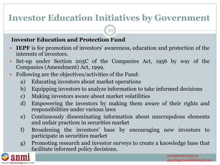  IEPF is for promotion of investors’ awareness, education and protection of the
interests of investors.
 Set-up under Section 205C of the Companies Act, 1956 by way of the
Companies (Amendment) Act, 1999.
 Following are the objectives/activities of the Fund:
a) Educating investors about market operations
b) Equipping investors to analyze information to take informed decisions
c) Making investors aware about market volatilities
d) Empowering the investors by making them aware of their rights and
responsibilities under various laws
e) Continuously disseminating information about unscrupulous elements
and unfair practices in securities market
f) Broadening the investors’ base by encouraging new investors to
participate in securities market
g) Promoting research and investor surveys to create a knowledge base that
facilitate informed policy decisions.
10
Investor Education and Protection Fund
Investor Education Initiatives by Government
president@anmi.in
gopalagarwal@hotmail.com
 