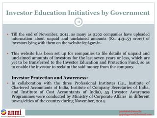 Investor Education Initiatives by Government
 Till the end of November, 2014, as many as 3292 companies have uploaded
information about unpaid and unclaimed amounts (Rs. 4131.53 crore) of
investors lying with them on the website iepf.gov.in.
 This website has been set up for companies to file details of unpaid and
unclaimed amounts of investors for the last seven years or less, which are
yet to be transferred to the Investor Education and Protection Fund, so as
to enable the investor to reclaim the said money from the company.
Investor Protection and Awareness:
 In collaboration with the three Professional Institutes (i.e., Institute of
Chartered Accountants of India, Institute of Company Secretaries of India,
and Institute of Cost Accountants of India), 55 Investor Awareness
Programmes were conducted by Ministry of Corporate Affairs in different
towns/cities of the country during November, 2014.
11
president@anmi.in
gopalagarwal@hotmail.com
 
