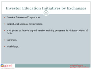 Investor Education Initiatives by Exchanges
 Investor Awareness Programmes.
 Educational Modules for Investors.
 NSE plans to launch capital market training programs in different cities of
India.
 Seminars.
 Workshops.
12
president@anmi.in
gopalagarwal@hotmail.com
 