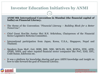 Investor Education Initiatives by ANMI
ANMI 8th International Convention in Mumbai (the financial capital of
India) on Financial Literacy.
 The theme of the Convention: “Financial Literacy – Building Block for a Better
Tomorrow”.
 Chief Guest Hon’ble Justice Shri B.N. Srikrishna, Chairperson of the Financial
Sector Legislative Reforms Committee.
 International participation from Japan, Korea, U.S.A., Singapore, Nepal and
Thailand.
 Speakers from MoF- GoI, SEBI, BSE, NSE, MCX-SX, SGX, KOFIA, IFIE, AFIE,
ANMI, NSDL and other reputed financial sector companies like PwC, IIAS, IIFL,
Cedit Suisse, Edelweiss etc.
 It was a platform for knowledge sharing and gave AMNI knowledge and insight on
how to take forward the goal of Financial Literacy.
13
president@anmi.in
gopalagarwal@hotmail.com
 