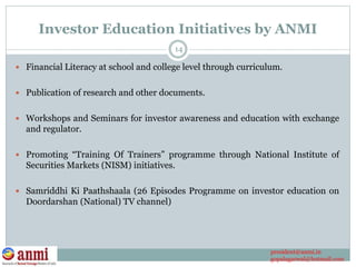 Investor Education Initiatives by ANMI
 Financial Literacy at school and college level through curriculum.
 Publication of research and other documents.
 Workshops and Seminars for investor awareness and education with exchange
and regulator.
 Promoting “Training Of Trainers” programme through National Institute of
Securities Markets (NISM) initiatives.
 Samriddhi Ki Paathshaala (26 Episodes Programme on investor education on
Doordarshan (National) TV channel)
14
president@anmi.in
gopalagarwal@hotmail.com
 