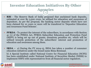 Investor Education Initiatives By Other
Agencies
 RBI - The Reserve Bank of India proposed that unclaimed bank deposits,
estimated at over Rs 3,500 crore, be utilised for education and awareness of
depositors. As per the proposal, the banking sector deposits which have not
been claimed for 10 years or more will be transfered to 'Depositor Education
and Awareness Fund Scheme'.
 PFRDA - To protect the interest of the subscribers, in accordance with Section
41 (1) of the PFRDA Act, PFRDA Subscriber Education and Protection Fund
(SEPF) is being set up out of grants, donations penalties etc. which will be
utilised towards protection of the subscribers’ interest and promotion of
education and awareness among them.
 IRDA – a) During the FY 2014-15, IRDA has taken a number of consumer
education initiatives under the brand name Bima Bemisaal.
b) A Special Institute called National Centre for Financial Education (NCFE)
has been established under National Institute of Securities Market (NISM) to
implement NSFE with representatives from all financial sector regulators.
15
president@anmi.in
gopalagarwal@hotmail.com
 