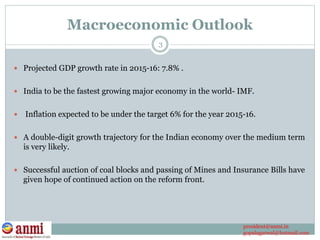 Macroeconomic Outlook
 Projected GDP growth rate in 2015-16: 7.8% .
 India to be the fastest growing major economy in the world- IMF.
 Inflation expected to be under the target 6% for the year 2015-16.
 A double-digit growth trajectory for the Indian economy over the medium term
is very likely.
 Successful auction of coal blocks and passing of Mines and Insurance Bills have
given hope of continued action on the reform front.
3
president@anmi.in
gopalagarwal@hotmail.com
 