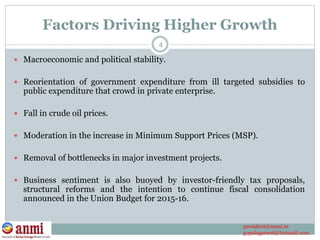 Factors Driving Higher Growth
 Macroeconomic and political stability.
 Reorientation of government expenditure from ill targeted subsidies to
public expenditure that crowd in private enterprise.
 Fall in crude oil prices.
 Moderation in the increase in Minimum Support Prices (MSP).
 Removal of bottlenecks in major investment projects.
 Business sentiment is also buoyed by investor-friendly tax proposals,
structural reforms and the intention to continue fiscal consolidation
announced in the Union Budget for 2015-16.
4
president@anmi.in
gopalagarwal@hotmail.com
 